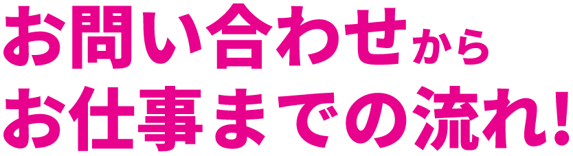 お問い合わせからお仕事までの流れ！