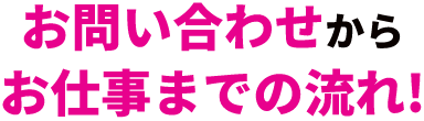 お問い合わせからお仕事までの流れ！