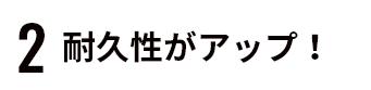 ２耐久性がアップ！