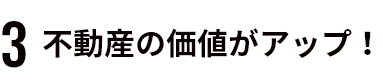 ３不動産の価値がアップ！